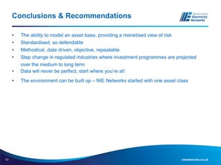 13 nienetworks.co.uk
Conclusions & Recommendations
• The ability to model an asset base, providing a monetised view of risk
• Standardised, so defendable
• Methodical, data driven, objective, repeatable
• Step change in regulated industries where investment programmes are projected
over the medium to long term
• Data will never be perfect; start where you’re at!
• The environment can be built up – NIE Networks started with one asset class
 