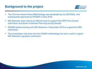 2 nienetworks.co.uk
Background to the project
• The Common Asset Indices Methodology was developed by the GB DNOs, and
subsequently approved by OFGEM in early 2016
• NIE Networks were looking at different tools to support their RP6 Price Control
submission and Asset Investment Planning moving forward
• SEAMS started working with NIE Networks in November 2015 to support the RP6
submission
• This presentation will show how the CNAIM methodology has been used to support
NIE Networks regulatory submission
 