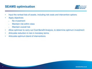 7 nienetworks.co.uk
SEAMS optimisation
• Input the ranked lists of assets, including risk costs and intervention options
• Apply objectives
 No investment
 Maintain risk within class
 Maintain overall risk
• Allow optimiser to carry out Cost Benefit Analysis, to determine optimum investment
• Articulate reduction in risk in monetary terms
• Articulate optimum blend of interventions
 