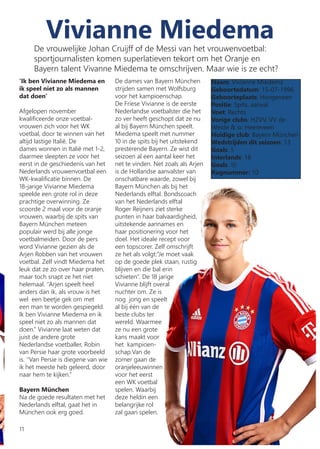 Vivianne Miedema
‘Ik ben Vivianne Miedema en
ik speel niet zo als mannen
dat doen’
Afgelopen november
kwalificeerde onze voetbal-
vrouwen zich voor het WK
voetbal, door te winnen van het
altijd lastige Italië. De
dames wonnen in Italië met 1-2,
daarmee sleepten ze voor het
eerst in de geschiedenis van het
Nederlands vrouwenvoetbal een
WK-kwalificatie binnen. De
18-jarige Vivianne Miedema
speelde een grote rol in deze
prachtige overwinning. Ze
scoorde 2 maal voor de oranje
vrouwen, waarbij de spits van
Bayern München meteen
populair werd bij alle jonge
voetbalmeiden. Door de pers
word Vivianne gezien als de
Arjen Robben van het vrouwen
voetbal. Zelf vindt Miedema het
leuk dat ze zo over haar praten,
maar toch snapt ze het niet
helemaal. ‘’Arjen speelt heel
anders dan ik, als vrouw is het
wel een beetje gek om met
een man te worden gespiegeld.
Ik ben Vivianne Miedema en ik
speel niet zo als mannen dat
doen.’’ Vivianne laat weten dat
juist de andere grote
Nederlandse voetballer, Robin
van Persie haar grote voorbeeld
is. ‘’Van Persie is diegene van wie
ik het meeste heb geleerd, door
naar hem te kijken.’’
Bayern München
Na de goede resultaten met het
Nederlands elftal, gaat het in
München ook erg goed.
De dames van Bayern München
strijden samen met Wolfsburg
voor het kampioenschap.
De Friese Vivianne is de eerste
Nederlandse voetbalster die het
zo ver heeft geschopt dat ze nu
al bij Bayern München speelt.
Miedema speelt met nummer
10 in de spits bij het uitstekend
presterende Bayern. Ze wist dit
seizoen al een aantal keer het
net te vinden. Net zoals als Arjen
is de Hollandse aanvalster van
onschatbare waarde, zowel bij
Bayern München als bij het
Nederlands elftal. Bondscoach
van het Nederlands elftal
Roger Reijners ziet sterke
punten in haar balvaardigheid,
uitstekende aannames en
haar positionering voor het
doel. Het ideale recept voor
een topscorer. Zelf omschrijft
ze het als volgt:‘‘Je moet vaak
op de goede plek staan, rustig
blijven en die bal erin
schieten’’. De 18 jarige
Vivianne blijft overal
nuchter om. Ze is
nog jong en speelt
al bij één van de
beste clubs ter
wereld. Waarmee
ze nu een grote
kans maakt voor
het kampioen-
schap.Van de
zomer gaan de
oranjeleeuwinnen
voor het eerst
een WK voetbal
spelen. Waarbij
deze heldin een
belangrijke rol
zal gaan spelen.
Naam: Vivianne Miedema
Geboortedatum: 15-07-1996
Geboorteplaats: Hoogeveen
Positie: Spits, aanval
Voet: Rechts
Vorige clubs: HZVV, VV de
Weide & sc Heereveen
Huidige club: Bayern München
Wedstrijden dit seizoen: 13
Goals: 5
Interlands: 18
Goals: 18
Rugnummer: 10
De vrouwelijke Johan Cruijff of de Messi van het vrouwenvoetbal:
sportjournalisten komen superlatieven tekort om het Oranje en
Bayern talent Vivanne Miedema te omschrijven. Maar wie is ze echt?
11
 