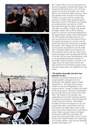 Eloi, Casper, Niles en Jan zijn de jongens van
de enorm populaire rockband Kensington. De
Utrechtse band heeft de hit na hit. Al 10 jaar
werken de vrienden aan liedjes voor mooie
albums, toch brak Kensington niet door. Twee
jaar geleden kwam de band met het album
‘Vultures’, een paar nummers werden hits,
waardoor ze steeds vaker gedraaid werden.
Kensington mocht in 2013 spelen op Pinkpop,
een jongensdroom voor alle vier. In 2014
lanceerde Kensington het album ‘Rivals’, het
hele album zit perfect in elkaar. Ook werden
de liedjes ‘Streets, War en All for Nothing’
grote hits. Nummers die bij heel Nederland in
de koppies blijven hangen. Bij de 3FM Awards
van 2015 sleepte Kensington dan ook niet
voor niet de award voor beste album binnen.
Ook gingen de jongens er van door met de
award voor beste rock. Daarboven op kregen
de jongens in de middag voor de uitreiking
van de awards, een platinum voor de single
‘War’. De prijzen blijven binnen stromen en
het aantal fans neemt maar toe. Deze zomer
spelen de jongens weer op alle grote festivals
in het land. Na het mooie festivalseizoen staat
er een geweldige afsluiting te wachten. In
november staan de jongens 2 avonden in de
Ziggo Dome, de shows waren binnen een
dag uitverkocht. De Utrechtse jongens wisten
niet wat er gebeurden, het ongeloof is er nog
steeds.
‘‘We hebben kennelijk niet door hoe
populair we zijn.’’
De band is nog steeds beduusd van de
onophoudelijke voorspoed sinds hun
doorbraak 2 jaar geleden. Op een enkele
uitspatting na - het Ziggo Dome-nieuws
vierden ze met een drinkgelag tot in de
vroege ochtend - houden ze elkaar met beide
benen op de grond. ‘‘Niemand is belangrijker
dan de ander. We zijn een democratie,’’ zegt
Niles. ‘‘We hadden er 10 maanden voor
uitgetrokken en een hele campagne bedacht
om Ziggo uit te verkopen. Dat was totaal niet
nodig,’’ vertelt de drummer. ‘‘We hebben
kennelijk niet door hoe populair we zijn.’’ De
jongens laten alles maar gewoon over hen
heen komen. Ze spelen deze zomer in elke
hoek van het land, iedereen kan ze wel ergens
vinden. Alleen de grote finale in de Ziggo
Dome gaan 34,000 fans meemaken. De
jongens van Kensington kijken enorm uit naar
dit jaar. Deze helden hebben hier 10 jaar lang
voor moeten werken, maar met een geweldig
resultaat. Kensington it is! 15
 