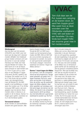 VVAC
‘Een club daar aan de
Put, tussen een camping
en de boeren sloot. Zo
werd het cluppie groot’.
Elke week hoor je deze
woorden over het
Ottolandse voetbalveld.
VVAC telt veel leden en
een fanatieke 12e man.
Sinds kort maakt VVAC
een enorme groei mee in
het meidenvoetbal.
Meidengroei
Aan de start van het seizoen
2014/2015, kon VVAC voor het
eerst aan de slag met 5 dames/
meiden elftallen. Een heleboel
jonge meiden schreven zich van
de zomer in voor de voetbal.
Hierdoor kon VVAC een hele
nieuwe Meiden D1 maken. De
MD1 komt uit in de 3e klasse.
Ook schreven er veel meiden van
13, 14 en 15 jaar zich in, waar-
door er een Meiden C1 opge-
richt werd. De MC1 speelt in de
2e klasse. De meiden van 15, 16
en 17 die al een tijd op voetbal
zaten, zijn doorgeschoven
naar de Meiden B1. De MB1
speelt in de hoofdklasse, in regio
west. De meiden van 17 en 18 die
vorig jaar MB1 waren, zijn over
gegaan naar de dames. Deze
meiden zitten in Dames 2, ze
spelen in de 5e klasse. Dames 1 is
hoger gaan spelen, waardoor ze
nu in de 4e klasse spelen.
Verrassend seizoen
Al de meiden en dameselftallen
draaien een goed seizoen. Alle
teams draaien boven in mee.
Terwijl de MC1 en MD1 kans
maken op het kampioenschap,
maken de MB1, DA2 en DA1 het
de concurrenten erg lastig om
kampioen te worden. Zo waren
er veel spannende wedstrijden
met leuke uitslagen. Vooral de
wedstrijd van Dames 1 tegen de
Alblas dames 1
Dames 1 stunt tegen de Alblas
de nummer 2 van de competitie
stond op het programma. Vorige
week speelden we gelijk met 1-1
tegen koploper Peursum, waar-
door we op plek 4 zijn beland.
Voor de winter was de wedstrijd
tegen de Alblas afgelast, daar-
door speelden we vandaag voor
het eerst tegen de dames van de
Alblas. De stand in de competitie
staat bovenin dicht op elkaar,
dus het beloofde een spannende
wedstrijd te worden op ‘De Put’.
Om 12.30 ging het balletje rol-
len, de Alblas startte erg fel aan
de wedstrijd, waardoor ze gelijk
kansen creëerde.
Na 5 minuten kreeg de
Alblas een corner, deze kluts bal
belandde in de pot. Niemand
kon er echt goed bij, waardoor
de bal ongelukkig in de goal viel.
Snel daarna volgde ook de 0-2
en binnen 10 minuten viel ook de
0-3. Het was niet echt duidelijk
of de Alblas nou zo fantastisch
goed startte aan de wedstrijd, of
dat wij gewoon ontzettend slecht
begonnen. Wat wel duidelijk was,
was dat we nog 80 minuten te
gaan hadden en de scheids het
niet meer trok. De beste man,
die geschat al een tijdje met
pensioen is, raakte geblesseerd.
Allemaal een beetje vaag, maar
hij had last van zijn enkel of voet,
net zoals de midmid (Heleen)
van Peursum toch.. Naja wij
een balletje rond tikken en een
teambespreking, waarin duidelijk
werd dat Brian en Sietse het vuur
mistte. Na 10 minuutjes was de
scheids behandeld door de fysio
van de Alblas en konden we
verder. Al snel volgde de 0-4 en
de 0-5, daarna werd Corrie
vervangen door Kim.
6
 