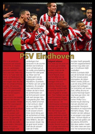 PSV EindhovenPSV is de eredivisie
kampioen van seizoen
2014/2015. Er moeten
nog vier wedstrijden
gespeeld worden, maar
het is kan niet meer mis.
PSV is na 7 jaar weer de
beste van Nederland. De
rood-witten uit Eindho-
ven mogen voor de 22e
keer de schaal omhoog
houden. Dit seizoen
heeft PSV overduidelijk
het beste gepresteerd.
Alhoewel de toppers
tegen Ajax en
Feyenoord in de tweede
helft van het seizoen
verloren werden. Verder
bleef PSV overtuigend
winnen. Met een
elftal dat goed op elkaar
ingespeeld was, kon
PSV dit seizoen veel
overwinningen binnen
slepen. De gevaarlijk-
ste linie bij PSV, was de
aanval. Met de snelle
buitenspelers: Memphis
Depay en Luciano
Narsing kregen veel
verdedigers het
benauwd. In de counter
blinkten de Eindhove-
naren al helemaal uit.
De snelle omschakeling
leverde PSV veel goals
op. Maar ook het
middenveld met de
belangrijke schakels:
Wijnaldum, Guardado
en Maher zijn van grote
betekenis. Ze zorgden
voor veel assisten en
hielden de bal in bezit.
De achterhoede van
de Einhovenaren stond
ook veel steviger dan
voorgaande jaren. Met
Bruma, Rekik of Isimat
in het centrum, bleef
de muur opslot. De
backs van PSV verras-
te dit seizoen enorm.
Arias stond stevig aan
de rechterkant en links
stond de assistenkoning
Jetro Willems, die een
top seizoen draait. Op
de goal stond Jeroen
Zoet die dit seizoen
vaak de 0 hield.
Volgend seizoen
PSV staat op het punt om
na zeven jaar eindelijk
weer eens kampioen te
worden, maar op de
achtergrond bouwt
Marcel Brands alvast
aan het elftal van de
toekomst. De technisch
manager richt zich
daarbij vooral op de
defensie. Brands hoopt
de huidige achterhoede
in stand te houden en
waar mogelijk te verster-
ken. ‘‘Dan hebben we een
goed fundament liggen,
wat volgens mij de basis
is voor succes”. De
Colombiaanse rechtsback
Santiago Arias verlengde
onlangs zijn contract bij
PSV met twee jaar tot
medio 2019. Een soort-
gelijke aanbieding heeft
Brands gedaan aan Jetro
Willems, de linksback die
dit seizoen al elf assists
leverde. Brands hoopt dat
de 21-jarige international,
die zich nadrukkelijk in
de kijker heeft gespeeld,
met een opgewaardeerd
contract nog zeker een
jaar in Eindhoven blijft
voetballen.
Andrés Guardado blijft
ook de komende drie jaar
bij PSV, terwijl andere
basisspelers als Adam
Maher (medio 2018) en
Luuk de Jong (2019) voor
langere tijd vastliggen.
De contracten van Jeroen
Zoet, Jeffrey Bruma en
Luciano Narsingh lopen
nog twee jaar door, net
als die van hoofd-
trainer Phillip Cocu.
Brands houdt rekening
met een afscheid van
aanvoerder Georginio
Wijnaldum en topschutter
Memphis Depay. ‘‘Daar
moeten we dan adequa-
te vervangers voor gaan
halen.” Kortom blijven er
nog heel wat spelers van
de selectie 2014/2015.
Met deze spelers maakt
PSV zeker weer een kans
voor het kampioenschap.
 