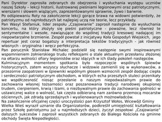 Pani Dyrektor zaprosiła zebranych do obejrzenia i wysłuchania występu uczniów naszej Szkoły – lekcji historii, ilustrowanej pieśniami legionowymi oraz patriotycznymi, wierszami i słowem wiążącym, zaprezentowanymi sprawnie, żywo i barwnie.  Po odśpiewaniu Roty na zakończenie lekcji gorące brawa na widowni potwierdziły, że patriotyzmu od najmłodszych lat najlepiej uczą nie teorie, lecz przykłady. Pan Wasyl Stefaniuk, lider zespołu „Czajowianie” zaprosił następnie do wysłuchania koncertu, na który złożyły się pieśni patriotyczne - poważne, lecz również te sentymentalne i wesołe, nawiązujące do wspólnej tradycji kresowej nadającej im niepowtarzalne brzmienie. Zespół powstał z inicjatywy Koła Gospodyń Wiejskich,  jego repertuar jest coraz bogatszy a interpretacja tekstów tradycyjnych - jak również własnych - oryginalna i wręcz perfekcyjna.  Pan porucznik Stanisław Michalec podzielił się następnie swymi inspirowanymi wspomnieniem żołnierskiego trudu refleksjami o stale aktualnym przesłaniu złożonej na ołtarzu wolności ofiary legionistów oraz idących w ich ślady pokoleń następców.  Kulminacyjnym momentem spotkania było rozpoczęcie wspólnych śpiewów historycznych, zatem wszyscy słuchacze i widzowie zamienili się w wykonawców, a przezornie zaopatrzeni w śpiewniki wspólnym głosem wzmocnili zespół dodając ciepła i serdeczności patriotycznym obchodom, w których echa przeszłych stuleci przenikały we współczesność niosąc przesłanie o naszym niepodważalnym prawie do zachowania własnej tożsamości oraz poszanowania tradycji narodowej okupionej trudem, cierpieniem, krwią i łzami, o niezbywalnym prawie do zachowania godności w ustawicznej walce o wolność, tak często odbieraną nam zarówno przemocą mocarstw ościennych, jak zdradą sprzedajnych i wyalienowanych możnowładców. Na zakończenie oficjalnej części uroczystości pan Krzysztof Wołos, Wicewójt Gminy Wielka Wieś wyraził uznanie dla Organizatorów, podkreślił umiejętność kształtowania przez Szkołę patriotyzmu już u najmłodszych dzieci, życzył zespołowi „Czajowianie” dalszych sukcesów i zaprosił wszystkich zebranych do Białego Kościoła na gminne obchody Święta Niepodległości.  