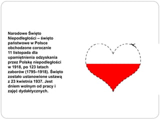 Narodowe Święto
Niepodległości – święto
państwowe w Polsce
obchodzone corocznie
11 listopada dla
upamiętnienia odzyskania
przez Polskę niepodległości
w 1918, po 123 latach
zaborów (1795–1918). Święto
zostało ustanowione ustawą
z 23 kwietnia 1937. Jest
dniem wolnym od pracy i
zajęć dydaktycznych.
 