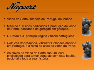 Vinho do Porto, símbolo de Portugal no Mundo. Mais de 150 anos dedicados à produção de vinho do Porto, passando de geração em geração. O Douro é a  principal região vitícola portuguesa. Dirk Van der Niepoort , viticultor Holandês nascido em Portugal, é o rosto da casa do vinho do Porto. As caves de Vinho do Porto são um local privilegiado para tomar contacto com esta bebida nacional e toda a sua história.  