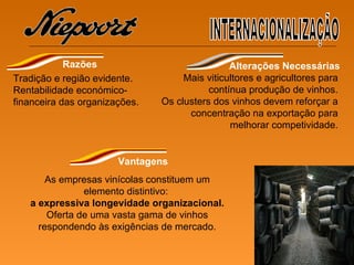 Tradição e região evidente. Rentabilidade económico-financeira das organizações. Mais viticultores e agricultores para contínua produção de vinhos. Os clusters dos vinhos devem  reforçar a concentração na exportação  para melhorar competividade. As empresas  vinícolas   constituem um  elemento distintivo:  a expressiva longevidade organizacional. Oferta de uma vasta gama de vinhos respondendo às exigências de mercado. INTERNACIONALIZAÇÃO Razões Alterações Necessárias Vantagens 