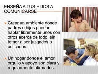 ENSEÑA A TUS HIJOS A
COMUNICARSE
 Crear un ambiente donde
padres e hijos puedan
hablar libremente unos con
otros acerca de todo, sin
temor a ser juzgados o
criticados.
 Un hogar donde el amor,
orgullo y apoyo son clara y
regularmente afirmados.
 