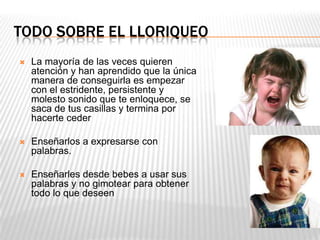 TODO SOBRE EL LLORIQUEO
 La mayoría de las veces quieren
atención y han aprendido que la única
manera de conseguirla es empezar
con el estridente, persistente y
molesto sonido que te enloquece, se
saca de tus casillas y termina por
hacerte ceder
 Enseñarlos a expresarse con
palabras.
 Enseñarles desde bebes a usar sus
palabras y no gimotear para obtener
todo lo que deseen
 