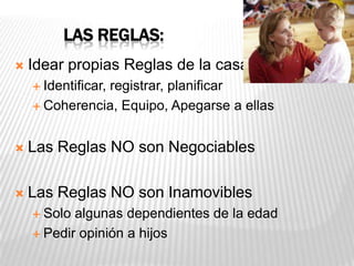 LAS REGLAS:
 Idear propias Reglas de la casa
 Identificar, registrar, planificar
 Coherencia, Equipo, Apegarse a ellas
 Las Reglas NO son Negociables
 Las Reglas NO son Inamovibles
 Solo algunas dependientes de la edad
 Pedir opinión a hijos
 
