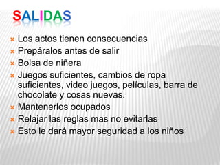 SALIDAS
 Los actos tienen consecuencias
 Prepáralos antes de salir
 Bolsa de niñera
 Juegos suficientes, cambios de ropa
suficientes, video juegos, películas, barra de
chocolate y cosas nuevas.
 Mantenerlos ocupados
 Relajar las reglas mas no evitarlas
 Esto le dará mayor seguridad a los niños
 