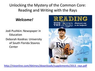Unlocking the Mystery of the Common Core:
Reading and Writing with the Rays
Welcome!
Jodi Pushkin: Newspaper in
Education
Deborah Kozdras: University
of South Florida Stavros
Center
http://nieonline.com/tbtimes/downloads/supplements/2013_rays.pdf
 