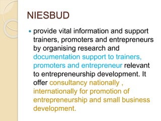 NIESBUD
 provide vital information and support
trainers, promoters and entrepreneurs
by organising research and
documentation support to trainers,
promoters and entrepreneur relevant
to entrepreneurship development. It
offer consultancy nationally ,
internationally for promotion of
entrepreneurship and small business
development.
 