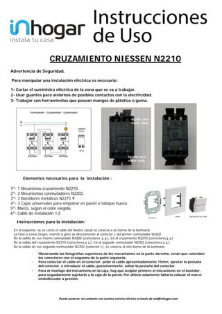  
 
 
 
 
 
 
 
 
Puede ponerse  en contacto con nuestro servicio técnico a través de sat@inhogar.com 
CRUZAMIENTO NIESSEN N2210 
Advertencia de Seguridad.  
Para manipular una instalación eléctrica es necesario: 
1- Cortar el suministro eléctrico de la zona que se va a trabajar. 
2- Usar guantes para aislarnos de posibles contactos con la electricidad. 
3- Trabajar con herramientas que posean mangos de plástico o goma.
 
Elementos necesarios para la instalación :  
1º- 1 Mecanismo cruzamiento N2210. 
2º- 2 Mecanismos conmutadores N2202. 
3º- 3 Bastidores metálicos N2271.9
4º- 3 Cajas universales para empotrar en pared o tabique hueco.
5º- Marco, según el color elegido
6º- Cable de instalación 1,5
Instrucciones para la instalación:
En el esquema se ve como el cable del Neutro (azul) se conecta a un borne de la luminaria.
La Fase o Línea (negro, marrón o gris) va directamente al conector L del primer conmutador N2202.
De la salida de ese mismo conmutador N2202 (conectores ↓↓), irá al cruzamiento N2210 (conectores↓↓) 
De la salida del cruzamiento N2210 (conectores↓↓), irá al segundo conmutador N2202 (conectores↓↓) 
De la salida de ese segundo conmutador N2202 (conector L), se conecta al otro borne de la luminaria
- Observando las fotografías superiores de los mecanismos en la parte derecha, verán que coinciden
los conectores con el esquema de la parte izquierda.
- Para conectar el cable en el conector: pelar el cable aproximadamente 15mm, apretar la pestaña
del conector, e introducir el cable, posteriormente, soltar la pestaña del conector.
- Para el montaje del mecanismo en la caja, hay que acoplar primero el mecanismo en el bastidor,
para seguidamente sujetarlo a la caja de la pared. Por último solamente faltaría colocar el marco
embellecedor a presión. 
 