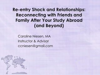 Re-entry Shock and Relationships:
 Reconnecting with Friends and
 Family After Your Study Abroad
          (and Beyond)

  Caroline Niesen, MA
  Instructor & Advisor
  ccniesen@gmail.com
 