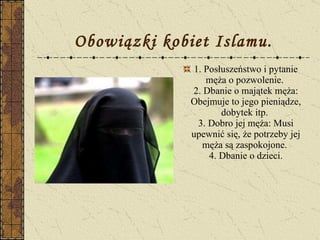 Obowiązki kobiet Islamu. 1. Posłuszeństwo i pytanie męża o pozwolenie.  2. Dbanie o majątek męża: Obejmuje to jego pieniądze, dobytek itp.  3. Dobro jej męża: Musi upewnić się, że potrzeby jej męża są zaspokojone.  4. Dbanie o dzieci. 
