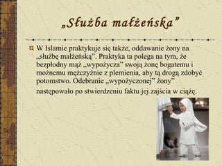 „ Służba małżeńska” W Islamie praktykuje się także, oddawanie żony na „służbę małżeńską”. Praktyka ta polega na tym, że bezpłodny mąż „wypożycza” swoją żonę bogatemu i możnemu mężczyźnie z plemienia, aby tą drogą zdobyć potomstwo. Odebranie „wypożyczonej” żony” następowało po stwierdzeniu faktu jej zajścia w ciążę.   