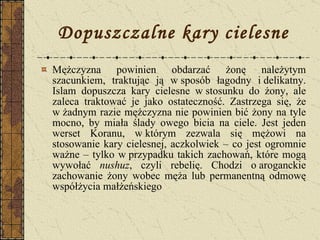 Dopuszczalne kary cielesne Mężczyzna powinien obdarzać żonę należytym szacunkiem, traktując ją w sposób łagodny i delikatny. Islam dopuszcza kary cielesne w stosunku do żony, ale zaleca traktować je jako ostateczność. Zastrzega się, że w żadnym razie mężczyzna nie powinien bić żony na tyle mocno, by miała ślady owego bicia na ciele. Jest jeden werset Koranu, w którym zezwala się mężowi na stosowanie kary cielesnej, aczkolwiek – co jest ogromnie ważne – tylko w przypadku takich zachowań, które mogą wywołać  nushuz , czyli rebelię. Chodzi o aroganckie zachowanie żony wobec męża lub permanentną odmowę współżycia małżeńskiego  