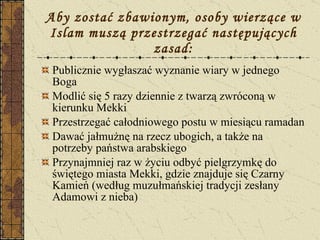Aby zostać zbawionym, osoby wierzące w Islam muszą przestrzegać następujących zasad: Publicznie wygłaszać wyznanie wiary w jednego Boga Modlić się 5 razy dziennie z twarzą zwróconą w kierunku Mekki Przestrzegać całodniowego postu w miesiącu ramadan Dawać jałmużnę na rzecz ubogich, a także na potrzeby państwa arabskiego Przynajmniej raz w życiu odbyć pielgrzymkę do świętego miasta Mekki, gdzie znajduje się Czarny Kamień (według muzułmańskiej tradycji zesłany Adamowi z nieba) 