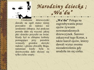 Narodziny dziecka ; „Wa’du” Urodzenie dziewczynki dawało na ogół matce mniej powodów do radości niż urodzenie chłopca. Już podczas porodu dało się wyczuć jakiej płci dziecko przyszło na świat. Kiedy był to chłopiec kobiety pomagające przy porodzie wznosiły gromkie okrzyki radości i głośno chwaliły Boga, natomiast kiedy była to dziewczynka dało słyszeć się tylko ciche szepty. „ Wa’du”  Polega na zagrzebywaniu przez ojców żywcem nowonarodzonych dziewczynek. Surowo zakazywał tego Koran, a także karcił ojców, którzy dawali wyraz swemu niezadowoleniu gdy urodziła im się córka. 