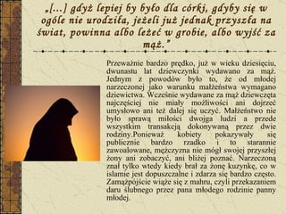 „ [...] gdyż lepiej by było dla córki, gdyby się w ogóle nie urodziła, jeżeli już jednak przyszła na świat, powinna albo leżeć w grobie, albo wyjść za mąż.” Przeważnie bardzo prędko, już w wieku dziesięciu, dwunastu lat dziewczynki wydawano za mąż. Jednym z powodów było to, że od młodej narzeczonej jako warunku małżeństwa wymagano dziewictwa. Wcześnie wydawane za mąż dziewczęta najczęściej nie miały możliwości ani dojrzeć umysłowo ani też dalej się uczyć. Małżeństwo nie było sprawą miłości dwojga ludzi a przede wszystkim transakcją dokonywaną przez dwie rodziny.Ponieważ kobiety pokazywały się publicznie bardzo rzadko i to starannie zawoalowane, mężczyzna nie mógł swojej przyszłej żony ani zobaczyć, ani bliżej poznać. Narzeczoną znał tylko wtedy kiedy brał za żonę kuzynkę, co w islamie jest dopuszczalne i zdarza się bardzo często. Zamążpójście wiąże się z mahru, czyli przekazaniem daru ślubnego przez pana młodego rodzinie panny młodej. 