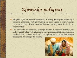 Zjawisko poliginii Poliginia - jest to forma małżeństwa, w której mężczyzna wiąże się z wieloma kobietami. Kobietę traktuje się jako „jedną z wielu” części życia mężczyzny. Koran zezwala bowiem mężczyznom żenić się aż czterokrotnie.  Po zawarciu małżeństwa, sytuacja prawna i moralna kobiety jest nadzwyczaj trudna. Kobieta nie ma prawa sama oddalać się od miejsca zamieszkania, zawsze musi być pod opieką męża, brata lub innego mężczyzny należącego do rodziny  