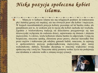 Niska pozycja społeczna kobiet islamu. Mimo,że w kulturze islamu nie ma religijnych podstaw do traktowania płci żeńskiej gorzej niż męskiej, nie ma równych praw dla kobiet i mężczyzn. W krajach muzułmańskich pozycja kobiety pozostaje od lat bardzo niska, ale paradoksem jest to, że szokiem jest to raczej dla kobiet zachodu niż wschodu. Zgodnie z wielowiekową tradycją od dzieciństwa przygotowuje się tam dziewczynki wyłącznie do rodzenia dzieci, zajmowania się domem i służenia mężczyźnie. I o dziwo, wielu kobietom islamu bardzo to odpowiada. Czują się bezpieczne, otoczone opieką, chronione przez prawo, chociaż nierzadko bite przez mężów i traktowane jak odrębny gatunek ludzki. nauczone, że zajmują w społeczeństwie pozycję podporządkowaną mężczyźnie, jako mniej wykształcone, słabsze, bezradne akceptują w znacznej większości swoją społeczną rolę i swój los. Nauczone takiej postawy wobec życia nie podejmują one działania w zakresie walki o zmianę swojej sytuacji. 