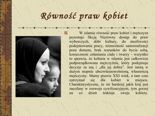 Równość praw kobiet W islamie równość praw kobiet i mężczyzn pozostaje fikcją Nierówny dostęp do praw wyborczych, dóbr kultury, do możliwości podejmowania pracy, niemożność samorealizacji poza domem, brak warunków do bycia sobą, konieczność osłaniania ciała i twarzy - wszystko to sprawia, że kobieta w islamie jest całkowicie podporządkowana mężczyźnie, który podejmuje decyzje za nią i „dla jej dobra”. Jest istotą w dużym stopniu ubezwłasnowolnioną, własnością mężczyzny. Mamy prawie XXI wiek, a tam czas zatrzymał się dla kobiet w miejscu. Charakterystyczne, że im bardziej jakiś kraj jest zacofany w rozwoju cywilizacyjnym, tym gorzej na co dzień traktuje swoje kobiety. 