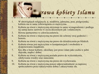 Prawa kobiety Islamu W obowiązkach religijnych, tj. modlitwa, jałmużna, post, pielgrzymka, kobieta ma te same zobowiązania co mężczyzna. Kobieta na równi z mężczyzną otrzymuje to samo wynagrodzenie i podlega tej samej karze zarówno w życiu doczesnym jak i ostatecznym.  Równe partnerstwo w człowieczeństwie. Kobieta na równi z mężczyzną ma prawo do ochrony swej godności i honoru. Kobieta na równi z mężczyzną ma prawo do dziedziczenia po bliskich. Kobieta równa jest mężczyźnie w kompetencjach i swobodzie w dysponowaniu majątkiem. Kto dba o honor kobiety, określany jest przez islam jako osoba w pełni dojrzała, mądra i dobra. Kobieta na równi z mężczyzną posiada prawo do wykształcenia, zdobywania wiedzy oraz nauczania Kobieta na równi z mężczyzną ma prawo do wychowania. Kobieta na równi z mężczyzną ponosi odpowiedzialność za naprawę społeczeństwa przez nakazywanie dobra i zakazywanie zła. 
