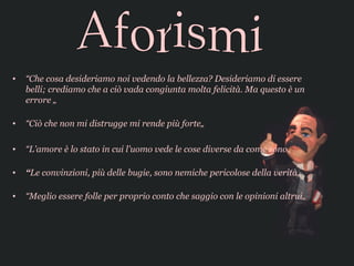 •   “Che cosa desideriamo noi vedendo la bellezza? Desideriamo di essere
    belli; crediamo che a ciò vada congiunta molta felicità. Ma questo è un
    errore „

•   “Ciò che non mi distrugge mi rende più forte„

•   “L'amore è lo stato in cui l'uomo vede le cose diverse da come sono„

•   “Le convinzioni, più delle bugie, sono nemiche pericolose della verità„

•   “Meglio essere folle per proprio conto che saggio con le opinioni altrui„
 