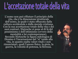  L’uomo non può rifiutare il principio della 
      vita, che è la dimensione strutturale 
   dell’uomo, la quale è stata offuscata dalla 
cultura occidentale e dalla morale cristiana. 
Con la sua accettazione totale della vita e dei 
  suoi contrari, Nietzsche si pone al di là del 
  pessimismo e dell’ottimismo (ovvero della 
        mentalità a lui contemporanea).
  Secondo Nietzsche la figura mitologica di 
  Dioniso è l’incarnazione del “sì” totale alla 
    vita, in quanto esalta valori vitali e non 
rinunciatari, quali l’amore fisico, la gioia, la 
   guerra, la volontà di potenza, la fierezza.
 