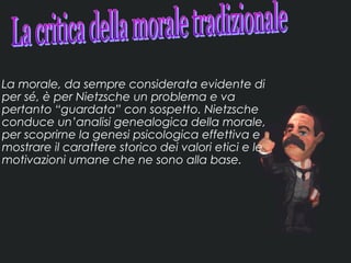 La morale, da sempre considerata evidente di
per sé, è per Nietzsche un problema e va
pertanto “guardata” con sospetto. Nietzsche
conduce un’analisi genealogica della morale,
per scoprirne la genesi psicologica effettiva e
mostrare il carattere storico dei valori etici e le
motivazioni umane che ne sono alla base.
 