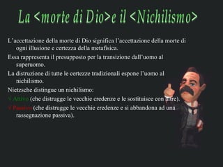 L’accettazione della morte di Dio significa l’accettazione della morte di
   ogni illusione e certezza della metafisica.
Essa rappresenta il presupposto per la transizione dall’uomo al
   superuomo.
La distruzione di tutte le certezze tradizionali espone l’uomo al
   nichilismo.
Nietzsche distingue un nichilismo:
√ Attivo (che distrugge le vecchie credenze e le sostituisce con altre).
√ Passivo (che distrugge le vecchie credenze e si abbandona ad una
   rassegnazione passiva).
 