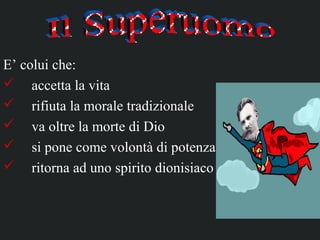 E’ colui che:
 accetta la vita
 rifiuta la morale tradizionale
 va oltre la morte di Dio
 si pone come volontà di potenza
 ritorna ad uno spirito dionisiaco
 