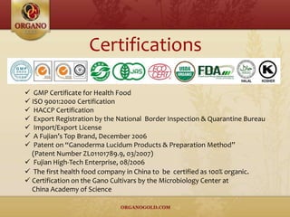  GMP Certificate for Health Food
 ISO 9001:2000 Certification
 HACCP Certification
 Export Registration by the National Border Inspection & Quarantine Bureau
 Import/Export License
 A Fujian’s Top Brand, December 2006
 Patent on “Ganoderma Lucidum Products & Preparation Method”
(Patent Number ZL01101789.9, 03/2007)
 Fujian High-Tech Enterprise, 08/2006
 The first health food company in China to be certified as 100% organic.
 Certification on the Gano Cultivars by the Microbiology Center at
China Academy of Science
Certifications
 