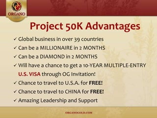 Project 50K Advantages
 Global business in over 39 countries
 Can be a MILLIONAIRE in 2 MONTHS
 Can be a DIAMOND in 2 MONTHS
 Will have a chance to get a 10-YEAR MULTIPLE-ENTRY
U.S. VISA through OG Invitation!
 Chance to travel to U.S.A. for FREE!
 Chance to travel to CHINA for FREE!
 Amazing Leadership and Support
 