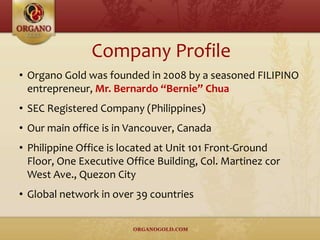 • Organo Gold was founded in 2008 by a seasoned FILIPINO
entrepreneur, Mr. Bernardo “Bernie” Chua
• SEC Registered Company (Philippines)
• Our main office is in Vancouver, Canada
• Philippine Office is located at Unit 101 Front-Ground
Floor, One Executive Office Building, Col. Martinez cor
West Ave., Quezon City
• Global network in over 39 countries
Company Profile
 