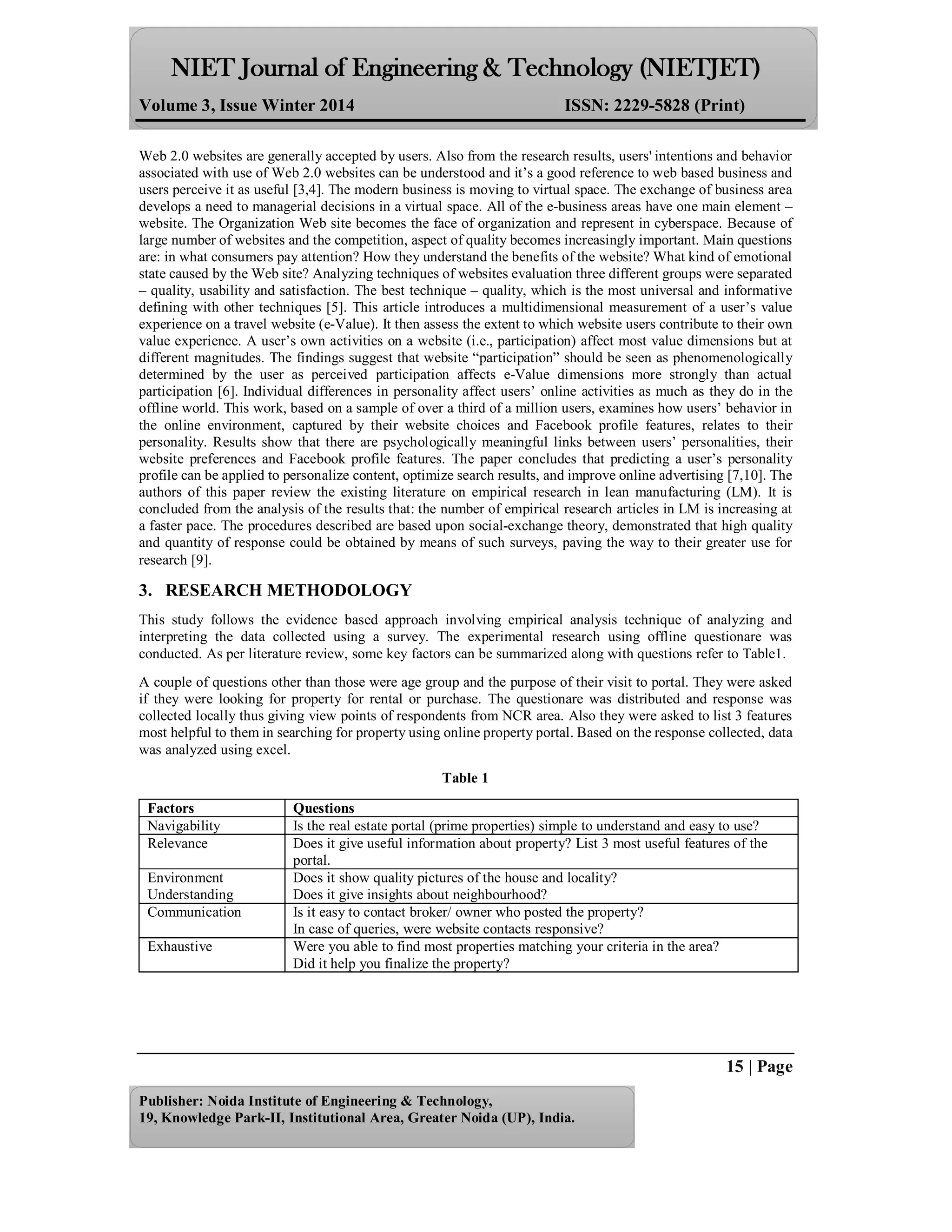 Volume 3, Issue Winter 2014 ISSN: 2229-5828 (Print)
15 | Page
Publisher: Noida Institute of Engineering & Technology,
19, Knowledge Park-II, Institutional Area, Greater Noida (UP), India.
Web 2.0 websites are generally accepted by users. Also from the research results, users' intentions and behavior
associated with use of Web 2.0 websites can be understood and it’s a good reference to web based business and
users perceive it as useful [3,4]. The modern business is moving to virtual space. The exchange of business area
develops a need to managerial decisions in a virtual space. All of the e-business areas have one main element –
website. The Organization Web site becomes the face of organization and represent in cyberspace. Because of
large number of websites and the competition, aspect of quality becomes increasingly important. Main questions
are: in what consumers pay attention? How they understand the benefits of the website? What kind of emotional
state caused by the Web site? Analyzing techniques of websites evaluation three different groups were separated
– quality, usability and satisfaction. The best technique – quality, which is the most universal and informative
defining with other techniques [5]. This article introduces a multidimensional measurement of a user’s value
experience on a travel website (e-Value). It then assess the extent to which website users contribute to their own
value experience. A user’s own activities on a website (i.e., participation) affect most value dimensions but at
different magnitudes. The findings suggest that website “participation” should be seen as phenomenologically
determined by the user as perceived participation affects e-Value dimensions more strongly than actual
participation [6]. Individual differences in personality affect users’ online activities as much as they do in the
offline world. This work, based on a sample of over a third of a million users, examines how users’ behavior in
the online environment, captured by their website choices and Facebook profile features, relates to their
personality. Results show that there are psychologically meaningful links between users’ personalities, their
website preferences and Facebook profile features. The paper concludes that predicting a user’s personality
profile can be applied to personalize content, optimize search results, and improve online advertising [7,10]. The
authors of this paper review the existing literature on empirical research in lean manufacturing (LM). It is
concluded from the analysis of the results that: the number of empirical research articles in LM is increasing at
a faster pace. The procedures described are based upon social-exchange theory, demonstrated that high quality
and quantity of response could be obtained by means of such surveys, paving the way to their greater use for
research [9].
3. RESEARCH METHODOLOGY
This study follows the evidence based approach involving empirical analysis technique of analyzing and
interpreting the data collected using a survey. The experimental research using offline questionare was
conducted. As per literature review, some key factors can be summarized along with questions refer to Table1.
A couple of questions other than those were age group and the purpose of their visit to portal. They were asked
if they were looking for property for rental or purchase. The questionare was distributed and response was
collected locally thus giving view points of respondents from NCR area. Also they were asked to list 3 features
most helpful to them in searching for property using online property portal. Based on the response collected, data
was analyzed using excel.
Table 1
Factors Questions
Navigability Is the real estate portal (prime properties) simple to understand and easy to use?
Relevance Does it give useful information about property? List 3 most useful features of the
portal.
Environment
Understanding
Does it show quality pictures of the house and locality?
Does it give insights about neighbourhood?
Communication Is it easy to contact broker/ owner who posted the property?
In case of queries, were website contacts responsive?
Exhaustive Were you able to find most properties matching your criteria in the area?
Did it help you finalize the property?
 