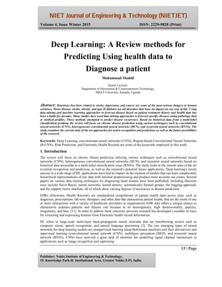 NIET Journal of Engineering & Technology (NIETJET)
Volume 4, Issue Winter 2015 ISSN: 2229-5828 (Print)
13 | Page
Publisher: Noida Institute of Engineering & Technology,
19, Knowledge Park-II, Institutional Area, Greater Noida (UP), India.
Abstract: Heaviness has been related to stroke, depression, and cancer are some of the most serious dangers to human
existence. Heart disease, stroke, obesity, and type II diabetes are all disorders that have an impact on our way of life. Using
data mining and machine learning approaches to forecast disease based on patient treatment history and health data has
been a battle for decades. Many studies have used data mining approaches to forecast specific diseases using pathology data
or medical profiles. These methods attempted to predict disease recurrence. Based on historical data from a multi-label
classification problem, the review will focus on chronic disease prediction using various techniques such as convolutional
neural networks (CNN), heterogeneous convolutional neural networks (HCN), and recurrent neural networks (RNNs). The
study examines the current state of the art approaches for action recognition and prediction, as well as the future possibilities
of the research.
Keywords: Deep Learning, convolutional neural networks (CNN),, Region-based Convolutional Neural Networks
(R-CNN), Risk Prediction, and Electronic Health Records are some of the keywords employed in this work.
1. Introduction
The review will focus on chronic illness prediction utilizing various techniques such as convolutional neural
networks (CNN), heterogeneous convolutional neural networks (HCN), and recurrent neural networks based on
historical data accessible in a multi-label classification issue (RNNs). The study looks at the current state of the art
in action recognition and prediction, as well as the research's potential future applications. Deep learning's recent
success in a wide range of ML applications have had an impact on the creation of models that can learn complicated,
hierarchical representations of raw data with minimal preprocessing and produce more accurate out comes. Several
papers on various data mining techniques for diagnosing heart disease have been published, including Decision
trees include Naive Bayes, neural networks, kernel density, automatically formed groups, the bagging approach,
and the support vector machine, all of which show varying degrees of accuracies in disease prediction.
EHRs (Electronic Health Records) are standardised compilations of patient health data across time, such as
diagnoses, prescriptions, lab tests, therapies, and other data that characterise patient health, that are the result of one
or more interactions with a variety of healthcare providers or organisations EHR data offers a unique chance to
characterise sickness patterns and disease risk because to its heterogeneity, high dimensionality, sparsity,
irregularity, and bias. [11]. In order to address these concerns, previous research has developed a number of ways
for extracting and expressing features from Electronic health record Information.
DL refers to large-scale multi-layer back-propagation neural networks that are transforming sectors such as
computer vision, speech recognition, and natural language processing [2]. The two emerging types of neural
networks for deep learning models are unsupervised learning (deep Boltzmann machines and their derivatives) and
supervised learning (convolutional neural network (CNN), multilayer perception (MLP), and recurrent neural
network (RNN)). CNNs have received a great deal of attention for modelling signal channel interactions in
applications such as image recognition and captioning.
Deep Learning: A Review methods for
Predicting Using health data to
Diagnose a patient
Mohammad Shahid
Senior Lecturer,
Department of Information & Communication Technology,
ISBAT University, Kampla, Uganda
 