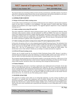 NIET Journal of Engineering & Technology (NIETJET)
Volume 5, Issue Summer 2017 ISSN: 2229-5828 (Print)
10 | Page
Publisher: Noida Institute of Engineering & Technology,
19, Knowledge Park-II, Institutional Area, Greater Noida (UP), India.
The most prevalent users of tracking in India are transit networks, taxi businesses, and traffic operators. Taxi drivers
utilise this to calculate the distance between their car and a specified place and send that information to call centres.
They can estimate traffic by glancing at a map if this device is placed in every car.
2. LITERATURE SURVEY
2.1 Design of GPS based Vehicle tracking system
As the number of items classified grows, the tracking problem becomes more ambiguous, and inaccurate recognition
results are more likely to contribute to error propagation. This paper presents a unified single object tracking
technique that incorporates active target recognition. The suggested approach outperforms in many complicated
tracking cases [1].
2.2 Vehicle tracking system using GPS and GSM
This article implements a GPS-based vehicle tracking/navigation system. This is performed by obtaining vehicle
information such as position, distance, and other parameters via GPS and GSM[2]. The system was constructed
using a frame differencing and dynamic template matching method. Data about a vehicle's position is supplied to a
monitoring or tracking service on a regular basis. This information is presented on the display unit by displaying
the vehicle's location in electronic Google Maps using Google Earth. The user chooses a time period after which
the vehicle's information is gathered, such as its position [3].
2.3 Vehicle tracking and accident warning System using GPS and its implementation in FPGA
In this article, the position of the car is also computed using the Global Positioning System. The information from
the GPS receiver is provided to the user in the form of SMS via GSM. Once the request has been received, a response
will be sent to the user through SMS. All of the system's components under the car are controlled by an FPGA
Spartan CPU. This sort of communication is sent to the vehicle's owner through the GSM modem. The
accelerometer sensor is then utilised to identify any car mishaps or accidents and send out a signal [4].
2.4 GSM & GPS based tracking system
Vehicles may be tracked around the city using the Global Positioning System (GPS). Because it provides a
telemonitoring and management system, this technology is excellent for public vehicles such as buses and taxis. To
track the vehicle, the system described in this article includes a "onboard module" put in the vehicle.
The navigation message broadcast by the GPS position satellite is received and resolved by a GPS receiver in the
vehicle terminal. This satellite determines vehicle locations' longitudes and latitudes, turns them into short messages
using a GSM controller, and delivers them to the monitoring centre through the GSM network [6].
1.5 Problem Definition
Vehicle monitoring has advanced to a level that is significantly more sophisticated and user-friendly. On the other
hand, the cost-effectiveness and ease of implementation have improved. The issue is maintaining high-quality
servers to backup data for vehicle monitoring and tracking these vehicles through the Internet. Real-time automotive
tracking through the Internet is beneficial to vehicle monitoring, but it does not result in lower investment and
maintenance costs. The system does not use the Internet's GPRS and TCP/IP protocols for data transfer between
devices and servers. As a result, the cost of the tracking system is reduced.
3. SYSTEM ANALYSIS
This proposed car tracking system makes use of cutting-edge technology. It excels at being cost-effective and
accessible to its customers since the components used are publicly available and may be obtained without
government limitations. A GPS and GSM-based vehicle tracking system. The position of the car is displayed on a
Google map when the door is opened. Electrical display modules, such as LCD (Liquid Crystal Display) panels.
They may be used to show information like as speed and route information, as well as make phone calls, in a variety
of methods.
 