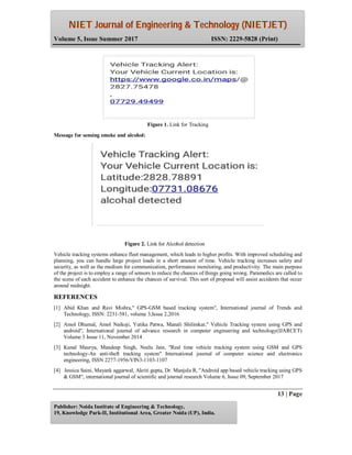 NIET Journal of Engineering & Technology (NIETJET)
Volume 5, Issue Summer 2017 ISSN: 2229-5828 (Print)
13 | Page
Publisher: Noida Institute of Engineering & Technology,
19, Knowledge Park-II, Institutional Area, Greater Noida (UP), India.
Figure 1. Link for Tracking
Message for sensing smoke and alcohol:
Figure 2. Link for Alcohol detection
Vehicle tracking systems enhance fleet management, which leads to higher profits. With improved scheduling and
planning, you can handle large project loads in a short amount of time. Vehicle tracking increases safety and
security, as well as the medium for communication, performance monitoring, and productivity. The main purpose
of the project is to employ a range of sensors to reduce the chances of things going wrong. Paramedics are called to
the scene of each accident to enhance the chances of survival. This sort of proposal will assist accidents that occur
around midnight.
REFERENCES
[1] Abid Khan and Ravi Mishra," GPS-GSM based tracking system", International journal of Trends and
Technology, ISSN: 2231-581, volume 3,Issue 2,2016
[2] Amol Dhumal, Amol Naikoji, Yutika Patwa, Manali Shilimkar," Vehicle Tracking system using GPS and
android", International journal of advance research in computer engineering and technology(IJARCET)
Volume 3 Issue 11, November 2014
[3] Kunal Maurya, Mandeep Singh, Neelu Jain, "Real time vehicle tracking system using GSM and GPS
technology-An anti-theft tracking system" International journal of computer science and electronics
engineering, ISSN 2277-1956/VIN3-1103-1107
[4] Jessica Saini, Mayank aggarwal, Akriti gupta, Dr. Manjula R, "Android app based vehicle tracking using GPS
& GSM", international journal of scientific and journal research Volume 6, Issue 09, September 2017
 