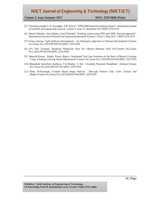 NIET Journal of Engineering & Technology (NIETJET)
Volume 5, Issue Summer 2017 ISSN: 2229-5828 (Print)
14 | Page
Publisher: Noida Institute of Engineering & Technology,
19, Knowledge Park-II, Institutional Area, Greater Noida (UP), India.
[5] Christeena joseph A. D. Ayyappan, A.R Aswini ," GPS/GSM based bus tracking system", international journal
of scientific and engineering research, volume 4, issue 12, December-2017,ISSN 2229-5518
[6] Sameer Darekar, Atul chikane, Amol Deshukh," Tracking system using GPS and GSM: Practical approach",
International Journal of Scientific & Engineering Research Volume 3, Issue 5, May-2012 1 ISSN 2229-5518
[7] Verma, Garima; 'Agile Software Development : An Alternative Approach to Software Development',Volume
No.2,Issue No.2,2014,PP.020-023,ISSN :2229-5828
[8] H.S. Pali, N.kumar; 'Biodiesal Production from Sal (Shorea Robusta) Seed Oil',Volume No.2,Issue
No.2,2014,PP.024-029,ISSN :2229-5828
[9] Maneesh Kumar , Rajdev Tiwari, Rajeev; 'Automated Test Case Genration on the Basis of Branch Coverage
Using Teaching Learning Based Optimization',Volume No.2,Issue No.2,2014,PP.030-036,ISSN :2229-5828
[10] Meenakshi Saini,Nitin Kathuria, V.K.Pandey; 'L Slot Circularly Polarized Broadband Antenna',Volume
No.2,Issue No.2,2014,PP.037-041,ISSN :2229-5828
[11] Patro, B.Narasingh; 'Content Based Image Retrival Thro-ugh Features Like Color ,Texture and
Shape',Volume No.2,Issue No.2,2014,PP.042-046,ISSN :2229-5828
 