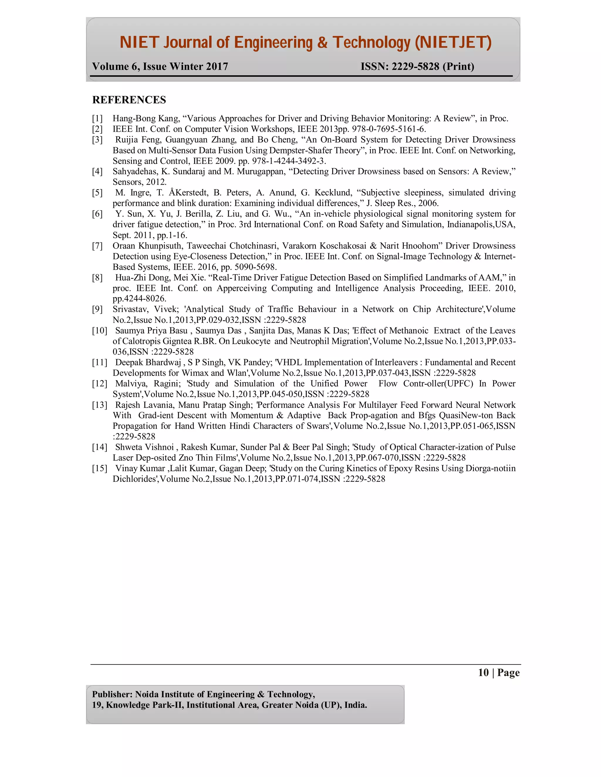 NIET Journal of Engineering & Technology (NIETJET)
Volume 6, Issue Winter 2017 ISSN: 2229-5828 (Print)
10 | Page
Publisher: Noida Institute of Engineering & Technology,
19, Knowledge Park-II, Institutional Area, Greater Noida (UP), India.
REFERENCES
[1] Hang-Bong Kang, “Various Approaches for Driver and Driving Behavior Monitoring: A Review”, in Proc.
[2] IEEE Int. Conf. on Computer Vision Workshops, IEEE 2013pp. 978-0-7695-5161-6.
[3] Ruijia Feng, Guangyuan Zhang, and Bo Cheng, “An On-Board System for Detecting Driver Drowsiness
Based on Multi-Sensor Data Fusion Using Dempster-Shafer Theory”, in Proc. IEEE Int. Conf. on Networking,
Sensing and Control, IEEE 2009. pp. 978-1-4244-3492-3.
[4] Sahyadehas, K. Sundaraj and M. Murugappan, “Detecting Driver Drowsiness based on Sensors: A Review,”
Sensors, 2012.
[5] M. Ingre, T. ÅKerstedt, B. Peters, A. Anund, G. Kecklund, “Subjective sleepiness, simulated driving
performance and blink duration: Examining individual differences,” J. Sleep Res., 2006.
[6] Y. Sun, X. Yu, J. Berilla, Z. Liu, and G. Wu., “An in-vehicle physiological signal monitoring system for
driver fatigue detection,” in Proc. 3rd International Conf. on Road Safety and Simulation, Indianapolis,USA,
Sept. 2011, pp.1-16.
[7] Oraan Khunpisuth, Taweechai Chotchinasri, Varakorn Koschakosai & Narit Hnoohom” Driver Drowsiness
Detection using Eye-Closeness Detection,” in Proc. IEEE Int. Conf. on Signal-Image Technology & Internet-
Based Systems, IEEE. 2016, pp. 5090-5698.
[8] Hua-Zhi Dong, Mei Xie. “Real-Time Driver Fatigue Detection Based on Simplified Landmarks of AAM,” in
proc. IEEE Int. Conf. on Apperceiving Computing and Intelligence Analysis Proceeding, IEEE. 2010,
pp.4244-8026.
[9] Srivastav, Vivek; 'Analytical Study of Traffic Behaviour in a Network on Chip Architecture',Volume
No.2,Issue No.1,2013,PP.029-032,ISSN :2229-5828
[10] Saumya Priya Basu , Saumya Das , Sanjita Das, Manas K Das; 'Effect of Methanoic Extract of the Leaves
of Calotropis Gigntea R.BR. On Leukocyte and Neutrophil Migration',Volume No.2,Issue No.1,2013,PP.033-
036,ISSN :2229-5828
[11] Deepak Bhardwaj , S P Singh, VK Pandey; 'VHDL Implementation of Interleavers : Fundamental and Recent
Developments for Wimax and Wlan',Volume No.2,Issue No.1,2013,PP.037-043,ISSN :2229-5828
[12] Malviya, Ragini; 'Study and Simulation of the Unified Power Flow Contr-oller(UPFC) In Power
System',Volume No.2,Issue No.1,2013,PP.045-050,ISSN :2229-5828
[13] Rajesh Lavania, Manu Pratap Singh; 'Performance Analysis For Multilayer Feed Forward Neural Network
With Grad-ient Descent with Momentum & Adaptive Back Prop-agation and Bfgs QuasiNew-ton Back
Propagation for Hand Written Hindi Characters of Swars',Volume No.2,Issue No.1,2013,PP.051-065,ISSN
:2229-5828
[14] Shweta Vishnoi , Rakesh Kumar, Sunder Pal & Beer Pal Singh; 'Study of Optical Character-ization of Pulse
Laser Dep-osited Zno Thin Films',Volume No.2,Issue No.1,2013,PP.067-070,ISSN :2229-5828
[15] Vinay Kumar ,Lalit Kumar, Gagan Deep; 'Study on the Curing Kinetics of Epoxy Resins Using Diorga-notiin
Dichlorides',Volume No.2,Issue No.1,2013,PP.071-074,ISSN :2229-5828
 