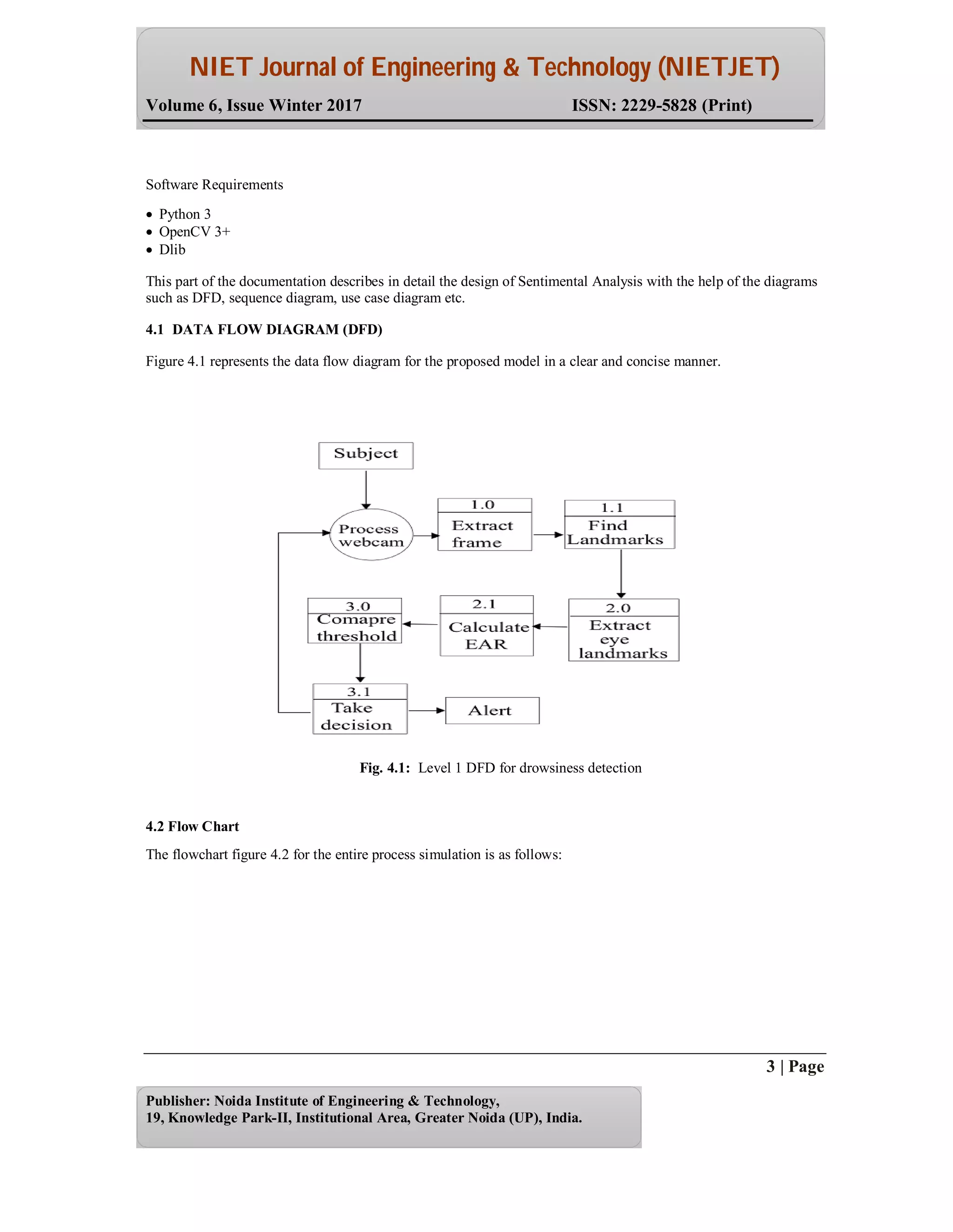 NIET Journal of Engineering & Technology (NIETJET)
Volume 6, Issue Winter 2017 ISSN: 2229-5828 (Print)
3 | Page
Publisher: Noida Institute of Engineering & Technology,
19, Knowledge Park-II, Institutional Area, Greater Noida (UP), India.
Software Requirements
 Python 3
 OpenCV 3+
 Dlib
This part of the documentation describes in detail the design of Sentimental Analysis with the help of the diagrams
such as DFD, sequence diagram, use case diagram etc.
4.1 DATA FLOW DIAGRAM (DFD)
Figure 4.1 represents the data flow diagram for the proposed model in a clear and concise manner.
Fig. 4.1: Level 1 DFD for drowsiness detection
4.2 Flow Chart
The flowchart figure 4.2 for the entire process simulation is as follows:
 