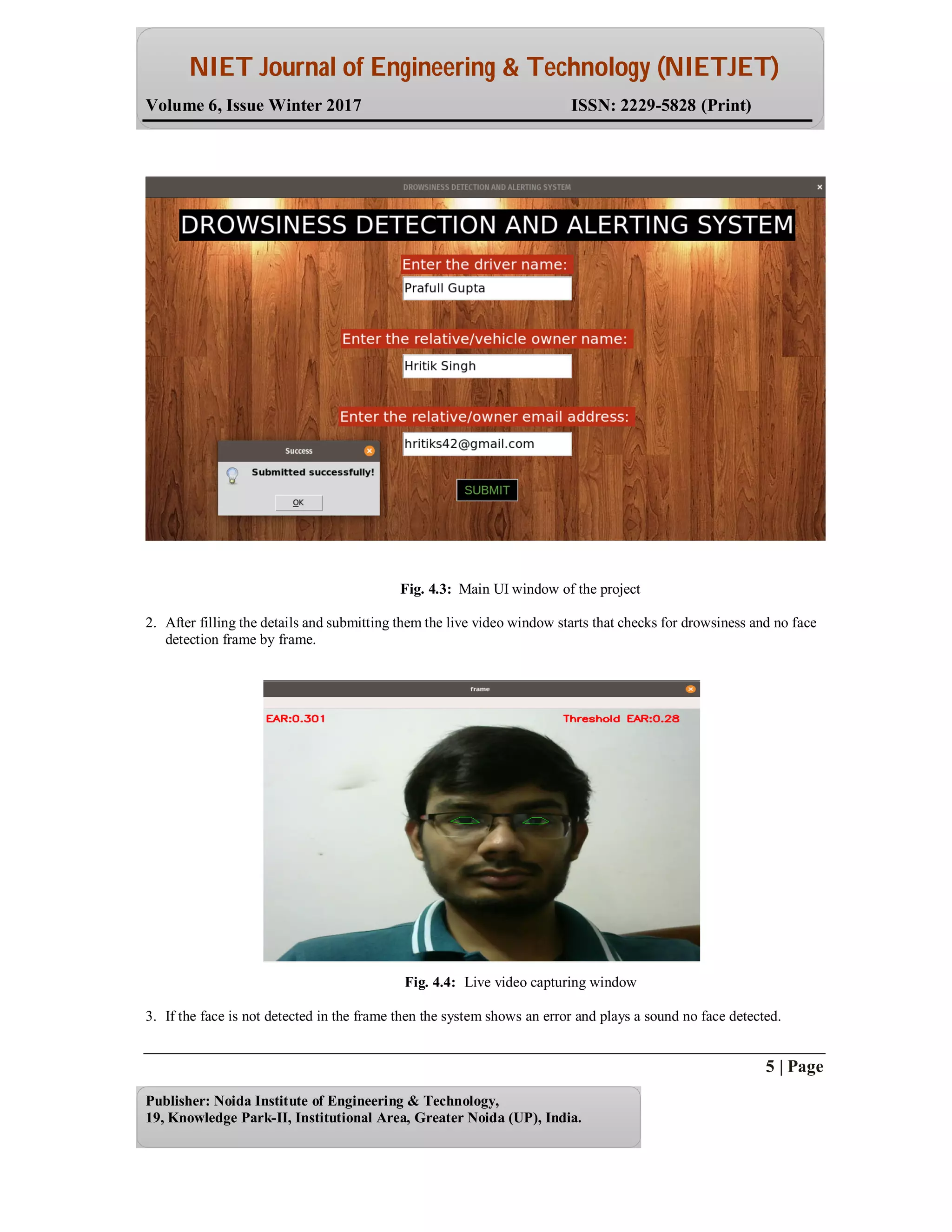 NIET Journal of Engineering & Technology (NIETJET)
Volume 6, Issue Winter 2017 ISSN: 2229-5828 (Print)
5 | Page
Publisher: Noida Institute of Engineering & Technology,
19, Knowledge Park-II, Institutional Area, Greater Noida (UP), India.
Fig. 4.3: Main UI window of the project
2. After filling the details and submitting them the live video window starts that checks for drowsiness and no face
detection frame by frame.
Fig. 4.4: Live video capturing window
3. If the face is not detected in the frame then the system shows an error and plays a sound no face detected.
 