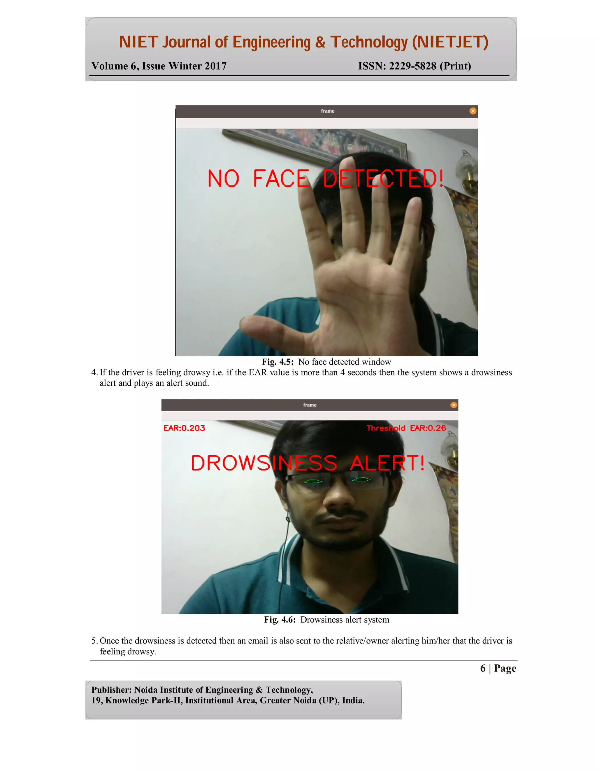 NIET Journal of Engineering & Technology (NIETJET)
Volume 6, Issue Winter 2017 ISSN: 2229-5828 (Print)
6 | Page
Publisher: Noida Institute of Engineering & Technology,
19, Knowledge Park-II, Institutional Area, Greater Noida (UP), India.
Fig. 4.5: No face detected window
4. If the driver is feeling drowsy i.e. if the EAR value is more than 4 seconds then the system shows a drowsiness
alert and plays an alert sound.
Fig. 4.6: Drowsiness alert system
5. Once the drowsiness is detected then an email is also sent to the relative/owner alerting him/her that the driver is
feeling drowsy.
 