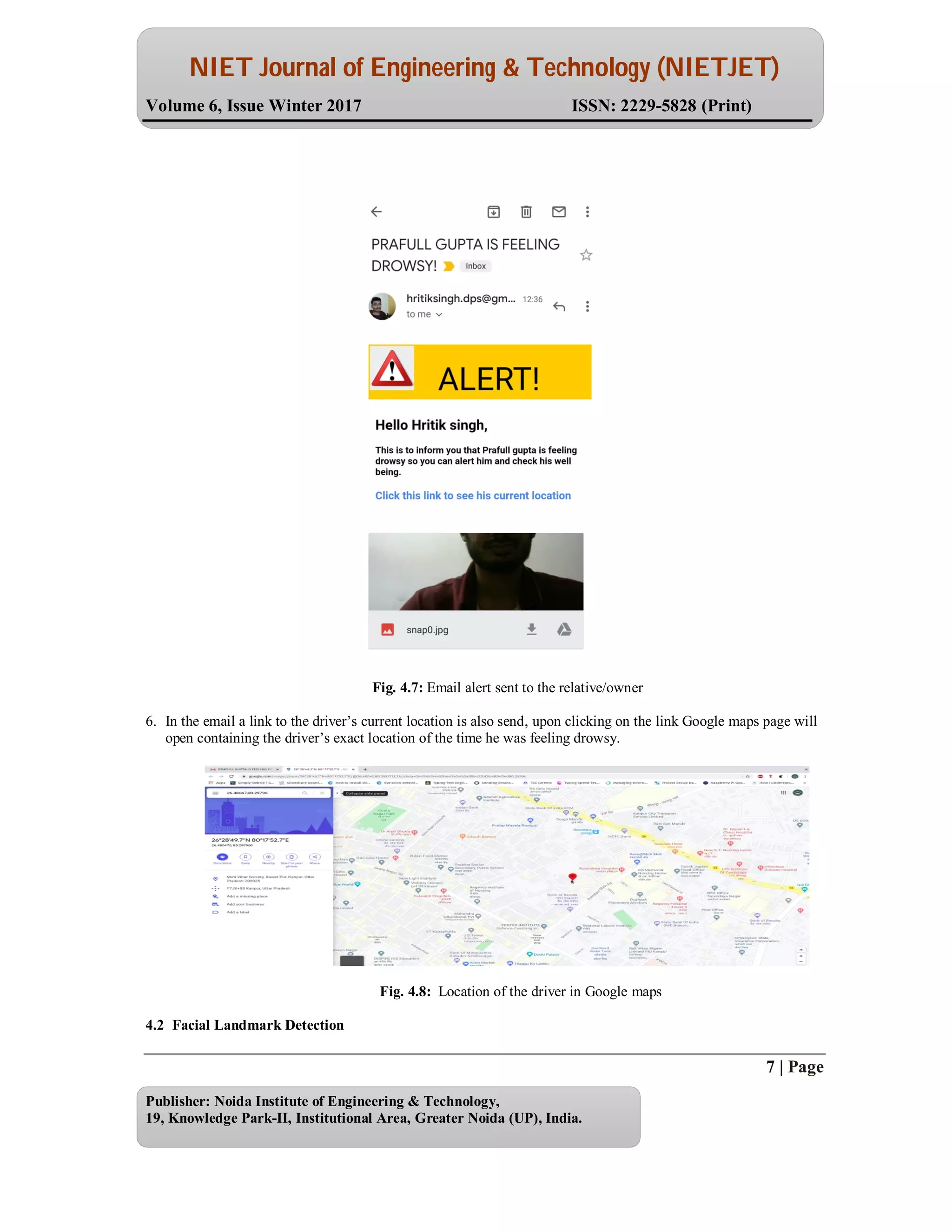 NIET Journal of Engineering & Technology (NIETJET)
Volume 6, Issue Winter 2017 ISSN: 2229-5828 (Print)
7 | Page
Publisher: Noida Institute of Engineering & Technology,
19, Knowledge Park-II, Institutional Area, Greater Noida (UP), India.
Fig. 4.7: Email alert sent to the relative/owner
6. In the email a link to the driver’s current location is also send, upon clicking on the link Google maps page will
open containing the driver’s exact location of the time he was feeling drowsy.
Fig. 4.8: Location of the driver in Google maps
4.2 Facial Landmark Detection
 