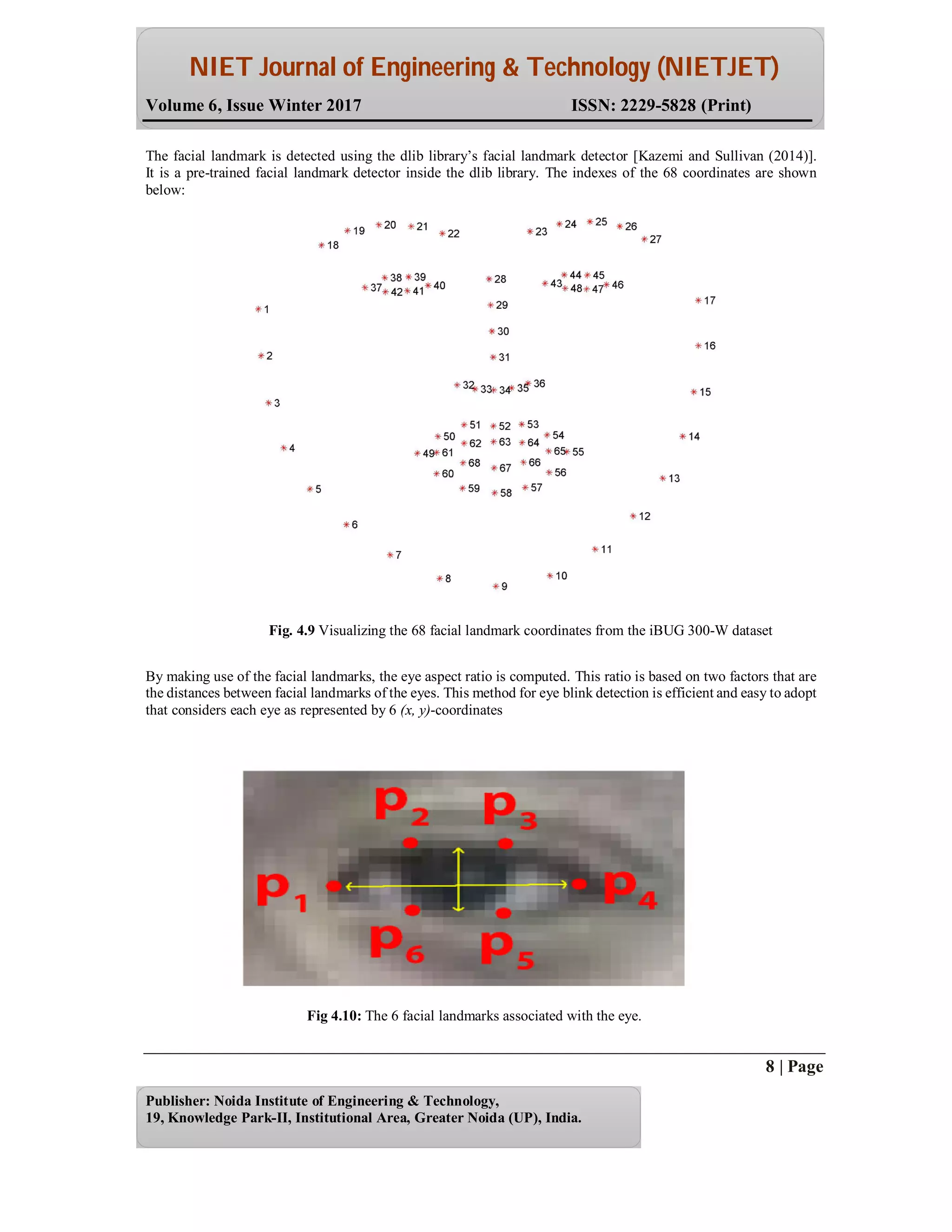NIET Journal of Engineering & Technology (NIETJET)
Volume 6, Issue Winter 2017 ISSN: 2229-5828 (Print)
8 | Page
Publisher: Noida Institute of Engineering & Technology,
19, Knowledge Park-II, Institutional Area, Greater Noida (UP), India.
The facial landmark is detected using the dlib library’s facial landmark detector [Kazemi and Sullivan (2014)].
It is a pre-trained facial landmark detector inside the dlib library. The indexes of the 68 coordinates are shown
below:
Fig. 4.9 Visualizing the 68 facial landmark coordinates from the iBUG 300-W dataset
By making use of the facial landmarks, the eye aspect ratio is computed. This ratio is based on two factors that are
the distances between facial landmarks of the eyes. This method for eye blink detection is efficient and easy to adopt
that considers each eye as represented by 6 (x, y)-coordinates
Fig 4.10: The 6 facial landmarks associated with the eye.
 