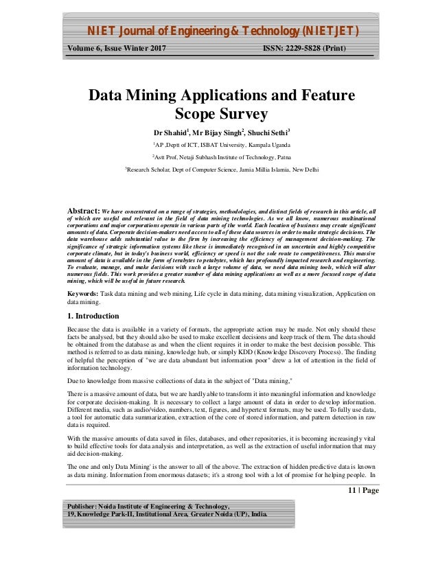 NIET Journal of Engineering & Technology (NIETJET)
Volume 6, Issue Winter 2017 ISSN: 2229-5828 (Print)
11 | Page
Publisher: Noida Institute of Engineering & Technology,
19, Knowledge Park-II, Institutional Area, Greater Noida (UP), India.
Abstract: We have concentrated on a range of strategies, methodologies, and distinct fields of research in this article, all
of which are useful and relevant in the field of data mining technologies. As we all know, numerous multinational
corporations and major corporations operate in various parts of the world. Each location of business may create significant
amounts of data. Corporate decision-makers need access to all of these data sources in order to make strategic decisions. The
data warehouse adds substantial value to the firm by increasing the efficiency of management decision-making. The
significance of strategic information systems like these is immediately recognised in an uncertain and highly competitive
corporate climate, but in today's business world, efficiency or speed is not the sole route to competitiveness. This massive
amount of data is available in the form of terabytes to petabytes, which has profoundly impacted research and engineering.
To evaluate, manage, and make decisions with such a large volume of data, we need data mining tools, which will alter
numerous fields. This work provides a greater number of data mining applications as well as a more focused scope of data
mining, which will be useful in future research.
Keywords: Task data mining and web mining, Life cycle in data mining, data mining visualization, Application on
data mining.
1. Introduction
Because the data is available in a variety of formats, the appropriate action may be made. Not only should these
facts be analysed, but they should also be used to make excellent decisions and keep track of them. The data should
be obtained from the database as and when the client requires it in order to make the best decision possible. This
method is referred to as data mining, knowledge hub, or simply KDD (Knowledge Discovery Process). The finding
of helpful the perception of "we are data abundant but information poor" drew a lot of attention in the field of
information technology.
Due to knowledge from massive collections of data in the subject of "Data mining,"
There is a massive amount of data, but we are hardly able to transform it into meaningful information and knowledge
for corporate decision-making. It is necessary to collect a large amount of data in order to develop information.
Different media, such as audio/video, numbers, text, figures, and hypertext formats, may be used. To fully use data,
a tool for automatic data summarization, extraction of the core of stored information, and pattern detection in raw
data is required.
With the massive amounts of data saved in files, databases, and other repositories, it is becoming increasingly vital
to build effective tools for data analysis and interpretation, as well as the extraction of useful information that may
aid decision-making.
The one and only Data Mining' is the answer to all of the above. The extraction of hidden predictive data is known
as data mining. Information from enormous datasets; it's a strong tool with a lot of promise for helping people. In
Data Mining Applications and Feature
Scope Survey
Dr Shahid1
, Mr Bijay Singh2
, Shuchi Sethi3
1
AP ,Deptt of ICT, ISBAT University, Kampala Uganda
2
Astt Prof, Netaji Subhash Institute of Technology, Patna
3
Research Scholar, Dept of Computer Science, Jamia Millia Islamia, New Delhi
 