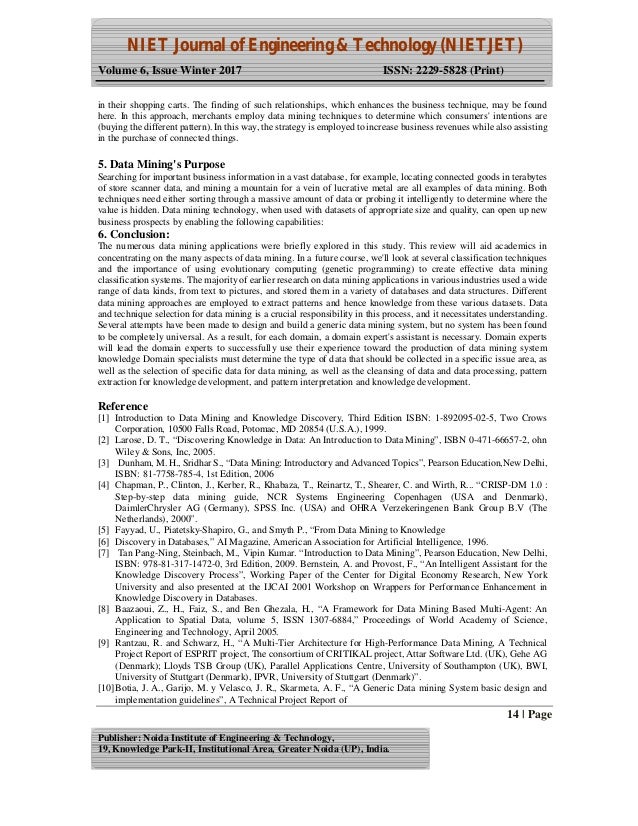 NIET Journal of Engineering & Technology (NIETJET)
Volume 6, Issue Winter 2017 ISSN: 2229-5828 (Print)
14 | Page
Publisher: Noida Institute of Engineering & Technology,
19, Knowledge Park-II, Institutional Area, Greater Noida (UP), India.
in their shopping carts. The finding of such relationships, which enhances the business technique, may be found
here. In this approach, merchants employ data mining techniques to determine which consumers' intentions are
(buying the different pattern). In this way, the strategy is employed to increase business revenues while also assisting
in the purchase of connected things.
5. Data Mining's Purpose
Searching for important business information in a vast database, for example, locating connected goods in terabytes
of store scanner data, and mining a mountain for a vein of lucrative metal are all examples of data mining. Both
techniques need either sorting through a massive amount of data or probing it intelligently to determine where the
value is hidden. Data mining technology, when used with datasets of appropriate size and quality, can open up new
business prospects by enabling the following capabilities:
6. Conclusion:
The numerous data mining applications were briefly explored in this study. This review will aid academics in
concentrating on the many aspects of data mining. In a future course, we'll look at several classification techniques
and the importance of using evolutionary computing (genetic programming) to create effective data mining
classification systems. The majority of earlier research on data mining applications in various industries used a wide
range of data kinds, from text to pictures, and stored them in a variety of databases and data structures. Different
data mining approaches are employed to extract patterns and hence knowledge from these various datasets. Data
and technique selection for data mining is a crucial responsibility in this process, and it necessitates understanding.
Several attempts have been made to design and build a generic data mining system, but no system has been found
to be completely universal. As a result, for each domain, a domain expert's assistant is necessary. Domain experts
will lead the domain experts to successfully use their experience toward the production of data mining system
knowledge Domain specialists must determine the type of data that should be collected in a specific issue area, as
well as the selection of specific data for data mining, as well as the cleansing of data and data processing, pattern
extraction for knowledge development, and pattern interpretation and knowledge development.
Reference
[1] Introduction to Data Mining and Knowledge Discovery, Third Edition ISBN: 1-892095-02-5, Two Crows
Corporation, 10500 Falls Road, Potomac, MD 20854 (U.S.A.), 1999.
[2] Larose, D. T., “Discovering Knowledge in Data: An Introduction to Data Mining”, ISBN 0-471-66657-2, ohn
Wiley & Sons, Inc, 2005.
[3] Dunham, M. H., Sridhar S., “Data Mining: Introductory and Advanced Topics”, Pearson Education,New Delhi,
ISBN: 81-7758-785-4, 1st Edition, 2006
[4] Chapman, P., Clinton, J., Kerber, R., Khabaza, T., Reinartz, T., Shearer, C. and Wirth, R... “CRISP-DM 1.0 :
Step-by-step data mining guide, NCR Systems Engineering Copenhagen (USA and Denmark),
DaimlerChrysler AG (Germany), SPSS Inc. (USA) and OHRA Verzekeringenen Bank Group B.V (The
Netherlands), 2000”.
[5] Fayyad, U., Piatetsky-Shapiro, G., and Smyth P., “From Data Mining to Knowledge
[6] Discovery in Databases,” AI Magazine, American Association for Artificial Intelligence, 1996.
[7] Tan Pang-Ning, Steinbach, M., Vipin Kumar. “Introduction to Data Mining”, Pearson Education, New Delhi,
ISBN: 978-81-317-1472-0, 3rd Edition, 2009. Bernstein, A. and Provost, F., “An Intelligent Assistant for the
Knowledge Discovery Process”, Working Paper of the Center for Digital Economy Research, New York
University and also presented at the IJCAI 2001 Workshop on Wrappers for Performance Enhancement in
Knowledge Discovery in Databases.
[8] Baazaoui, Z., H., Faiz, S., and Ben Ghezala, H., “A Framework for Data Mining Based Multi-Agent: An
Application to Spatial Data, volume 5, ISSN 1307-6884,” Proceedings of World Academy of Science,
Engineering and Technology, April 2005.
[9] Rantzau, R. and Schwarz, H., “A Multi-Tier Architecture for High-Performance Data Mining, A Technical
Project Report of ESPRIT project, The consortium of CRITIKAL project, Attar Software Ltd. (UK), Gehe AG
(Denmark); Lloyds TSB Group (UK), Parallel Applications Centre, University of Southampton (UK), BWI,
University of Stuttgart (Denmark), IPVR, University of Stuttgart (Denmark)”.
[10]Botia, J. A., Garijo, M. y Velasco, J. R., Skarmeta, A. F., “A Generic Data mining System basic design and
implementation guidelines”, A Technical Project Report of
 